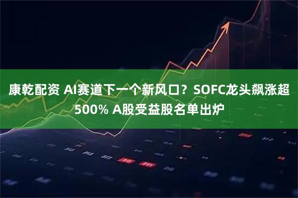 康乾配资 AI赛道下一个新风口?SOFC龙头飙涨超500% A股受益股名单出炉