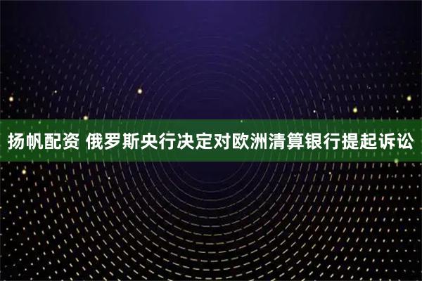 扬帆配资 俄罗斯央行决定对欧洲清算银行提起诉讼
