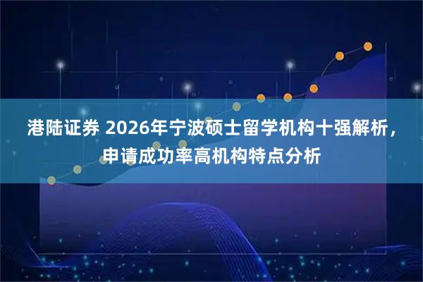 港陆证券 2026年宁波硕士留学机构十强解析，申请成功率高机构特点分析