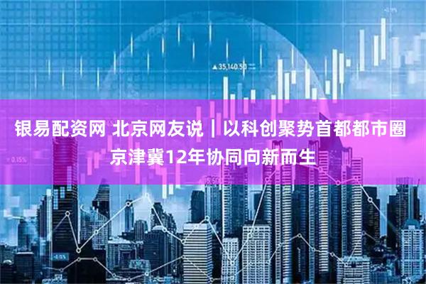 银易配资网 北京网友说｜以科创聚势首都都市圈 京津冀12年协同向新而生