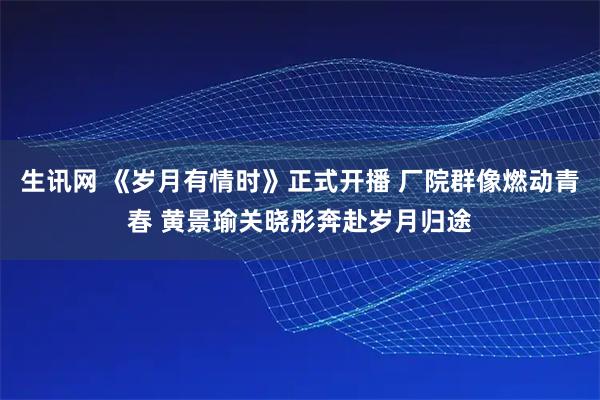 生讯网 《岁月有情时》正式开播 厂院群像燃动青春 黄景瑜关晓彤奔赴岁月归途