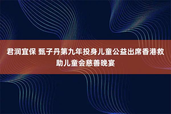 君润宜保 甄子丹第九年投身儿童公益出席香港救助儿童会慈善晚宴