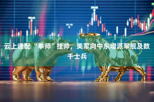 云上速配 “拳师”挂帅,美军向中东增派军舰及数千士兵