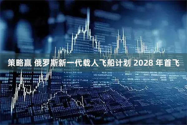 策略赢 俄罗斯新一代载人飞船计划 2028 年首飞