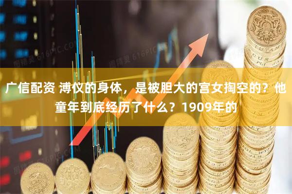 广信配资 溥仪的身体，是被胆大的宫女掏空的？他童年到底经历了什么？1909年的