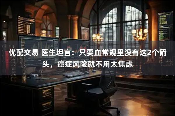 优配交易 医生坦言：只要血常规里没有这2个箭头，癌症风险就不用太焦虑
