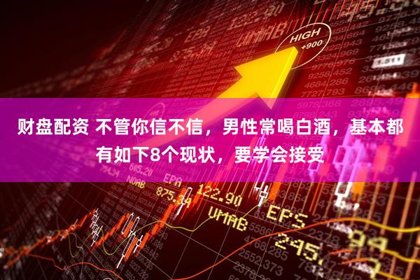 财盘配资 不管你信不信，男性常喝白酒，基本都有如下8个现状，要学会接受