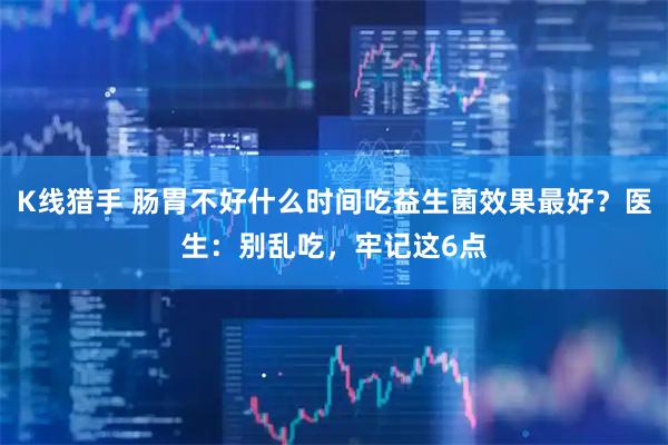 K线猎手 肠胃不好什么时间吃益生菌效果最好？医生：别乱吃，牢记这6点