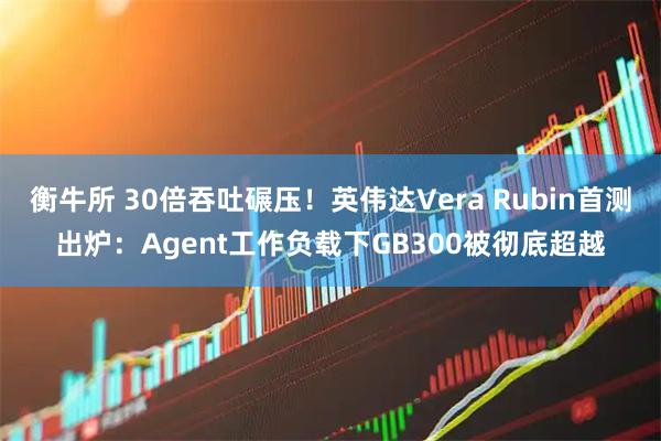 衡牛所 30倍吞吐碾压！英伟达Vera Rubin首测出炉：Agent工作负载下GB300被彻底超越